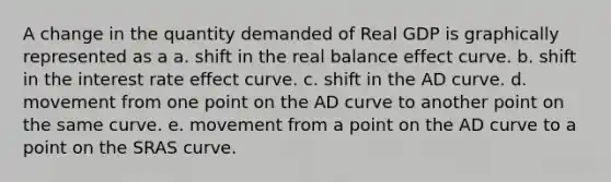 A change in the quantity demanded of Real GDP is graphically represented as a a. shift in the real balance effect curve. b. shift in the interest rate effect curve. c. shift in the AD curve. d. movement from one point on the AD curve to another point on the same curve. e. movement from a point on the AD curve to a point on the SRAS curve.