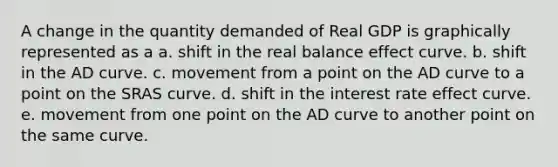 A change in the quantity demanded of Real GDP is graphically represented as a a. shift in the real balance effect curve. b. shift in the AD curve. c. movement from a point on the AD curve to a point on the SRAS curve. d. shift in the interest rate effect curve. e. movement from one point on the AD curve to another point on the same curve.