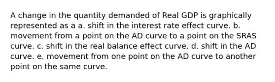 A change in the quantity demanded of Real GDP is graphically represented as a a. shift in the interest rate effect curve. b. movement from a point on the AD curve to a point on the SRAS curve. c. shift in the real balance effect curve. d. shift in the AD curve. e. movement from one point on the AD curve to another point on the same curve.