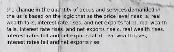 the change in the quantity of goods and services demanded in the us is based on the logic that as the price level rises, a. real wealth falls, interest rate rises. and net exports fall b. real wealth falls, interest rate rises, and net exports rise c. real wealth rises, interest rates fall and net exports fall d. real wealth rises, interest rates fall and net exports rise