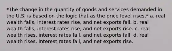 *The change in the quantity of goods and services demanded in the U.S. is based on the logic that as the price level rises,* a. real wealth falls, interest rates rise, and net exports fall. b. real wealth falls, interest rates rise, and net exports rise. c. real wealth rises, interest rates fall, and net exports fall. d. real wealth rises, interest rates fall, and net exports rise.