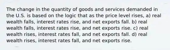 The change in the quantity of goods and services demanded in the U.S. is based on the logic that as the price level rises, a) real wealth falls, interest rates rise, and net exports fall. b) real wealth falls, interest rates rise, and net exports rise. c) real wealth rises, interest rates fall, and net exports fall. d) real wealth rises, interest rates fall, and net exports rise.