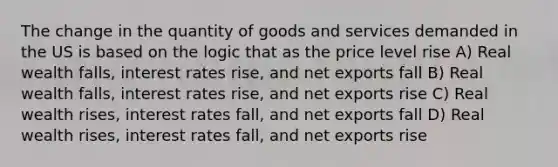 The change in the quantity of goods and services demanded in the US is based on the logic that as the price level rise A) Real wealth falls, interest rates rise, and net exports fall B) Real wealth falls, interest rates rise, and net exports rise C) Real wealth rises, interest rates fall, and net exports fall D) Real wealth rises, interest rates fall, and net exports rise