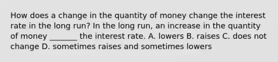 How does a change in the quantity of money change the interest rate in the long​ run? In the long​ run, an increase in the quantity of money​ _______ the interest rate. A. lowers B. raises C. does not change D. sometimes raises and sometimes lowers