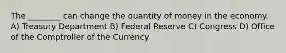 The ________ can change the quantity of money in the economy. A) Treasury Department B) Federal Reserve C) Congress D) Office of the Comptroller of the Currency