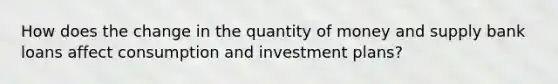 How does the change in the quantity of money and supply bank loans affect consumption and investment plans?