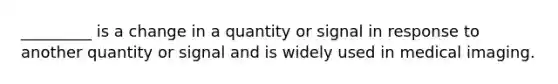 _________ is a change in a quantity or signal in response to another quantity or signal and is widely used in medical imaging.