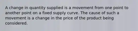 A change in quantity supplied is a movement from one point to another point on a fixed supply curve. The cause of such a movement is a change in the price of the product being considered.