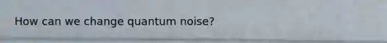 How can we change quantum noise?