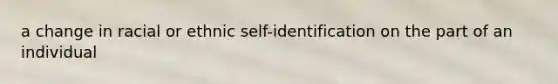 a change in racial or ethnic self-identification on the part of an individual