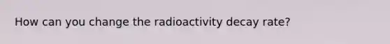 How can you change the radioactivity decay rate?