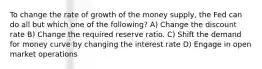 To change the rate of growth of the money supply, the Fed can do all but which one of the following? A) Change the discount rate B) Change the required reserve ratio. C) Shift the demand for money curve by changing the interest rate D) Engage in open market operations