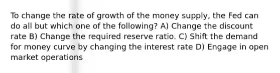 To change the rate of growth of the money supply, the Fed can do all but which one of the following? A) Change the discount rate B) Change the required reserve ratio. C) Shift the demand for money curve by changing the interest rate D) Engage in open market operations