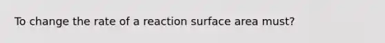 To change the rate of a reaction surface area must?