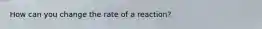 How can you change the rate of a reaction?