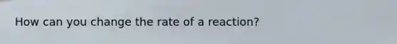 How can you change the rate of a reaction?