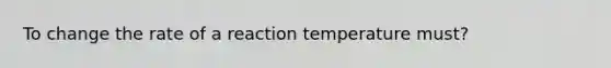 To change the rate of a reaction temperature must?