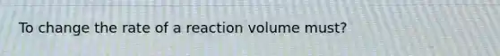 To change the rate of a reaction volume must?