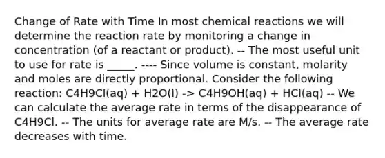 Change of Rate with Time In most chemical reactions we will determine the reaction rate by monitoring a change in concentration (of a reactant or product). -- The most useful unit to use for rate is _____. ---- Since volume is constant, molarity and moles are directly proportional. Consider the following reaction: C4H9Cl(aq) + H2O(l) -> C4H9OH(aq) + HCl(aq) -- We can calculate the average rate in terms of the disappearance of C4H9Cl. -- The units for average rate are M/s. -- The average rate decreases with time.