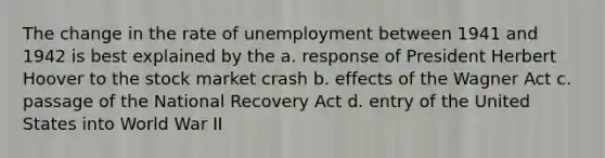 The change in the rate of unemployment between 1941 and 1942 is best explained by the a. response of President Herbert Hoover to the stock market crash b. effects of the Wagner Act c. passage of the National Recovery Act d. entry of the United States into World War II