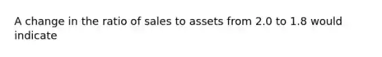 A change in the ratio of sales to assets from 2.0 to 1.8 would indicate