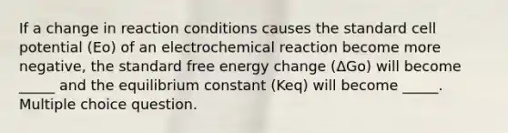 If a change in reaction conditions causes the standard cell potential (Eo) of an electrochemical reaction become more negative, the standard free energy change (ΔGo) will become _____ and the equilibrium constant (Keq) will become _____. Multiple choice question.