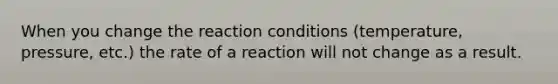 When you change the reaction conditions (temperature, pressure, etc.) the rate of a reaction will not change as a result.