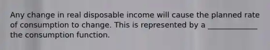 Any change in real disposable income will cause the planned rate of consumption to change. This is represented by a _____________ the consumption function.