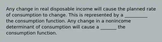 Any change in real disposable income will cause the planned rate of consumption to change. This is represented by a __________ the consumption function. Any change in a nonincome determinant of consumption will cause a _______ the consumption function.