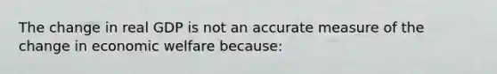 The change in real GDP is not an accurate measure of the change in economic welfare because: