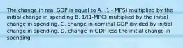 The change in real GDP is equal to A. (1 - MPS) multiplied by the initial change in spending B. 1/(1-MPC) multiplied by the initial change in spending. C. change in nominal GDP divided by initial change in spending. D. change in GDP less the initial change in spending.