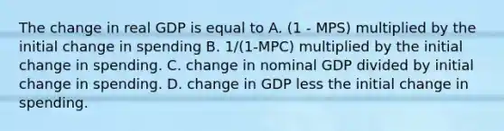 The change in real GDP is equal to A. (1 - MPS) multiplied by the initial change in spending B. 1/(1-MPC) multiplied by the initial change in spending. C. change in nominal GDP divided by initial change in spending. D. change in GDP less the initial change in spending.