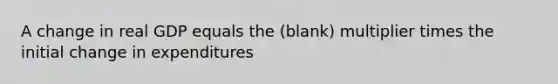 A change in real GDP equals the (blank) multiplier times the initial change in expenditures