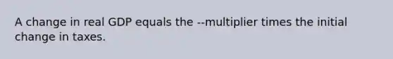 A change in real GDP equals the --multiplier times the initial change in taxes.