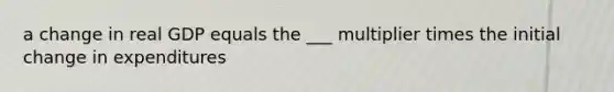 a change in real GDP equals the ___ multiplier times the initial change in expenditures