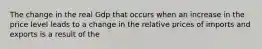 The change in the real Gdp that occurs when an increase in the price level leads to a change in the relative prices of imports and exports is a result of the