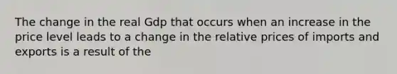 The change in the real Gdp that occurs when an increase in the price level leads to a change in the relative prices of imports and exports is a result of the