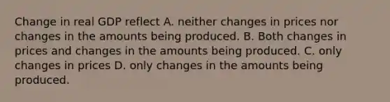 Change in real GDP reflect A. neither changes in prices nor changes in the amounts being produced. B. Both changes in prices and changes in the amounts being produced. C. only changes in prices D. only changes in the amounts being produced.