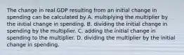 The change in real GDP resulting from an initial change in spending can be calculated by A. multiplying the multiplier by the initial change in spending. B. dividing the initial change in spending by the multiplier. C. adding the initial change in spending to the multiplier. D. dividing the multiplier by the initial change in spending.