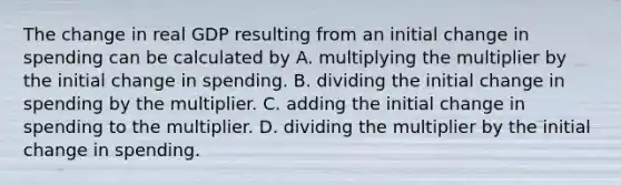 The change in real GDP resulting from an initial change in spending can be calculated by A. multiplying the multiplier by the initial change in spending. B. dividing the initial change in spending by the multiplier. C. adding the initial change in spending to the multiplier. D. dividing the multiplier by the initial change in spending.