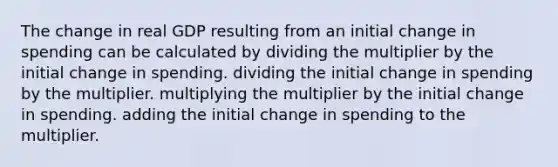 The change in real GDP resulting from an initial change in spending can be calculated by dividing the multiplier by the initial change in spending. dividing the initial change in spending by the multiplier. multiplying the multiplier by the initial change in spending. adding the initial change in spending to the multiplier.