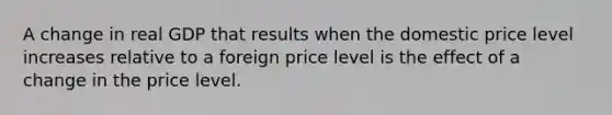 A change in real GDP that results when the domestic price level increases relative to a foreign price level is the effect of a change in the price level.