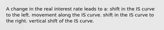 A change in the real interest rate leads to a: shift in the IS curve to the left. movement along the IS curve. shift in the IS curve to the right. vertical shift of the IS curve.