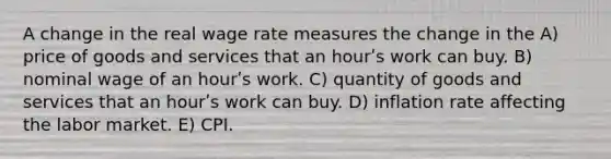 A change in the real wage rate measures the change in the A) price of goods and services that an hourʹs work can buy. B) nominal wage of an hourʹs work. C) quantity of goods and services that an hourʹs work can buy. D) inflation rate affecting the labor market. E) CPI.