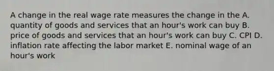 A change in the real wage rate measures the change in the A. quantity of goods and services that an hour's work can buy B. price of goods and services that an hour's work can buy C. CPI D. inflation rate affecting the labor market E. nominal wage of an hour's work