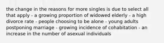 the change in the reasons for more singles is due to select all that apply - a growing proportion of widowed elderly - a high divorce rate - people choosing to be alone - young adults postponing marriage - growing incidence of cohabitation - an increase in the number of asexual individuals