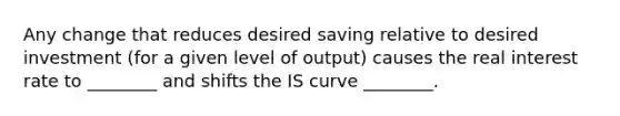 Any change that reduces desired saving relative to desired investment (for a given level of output) causes the real interest rate to ________ and shifts the IS curve ________.