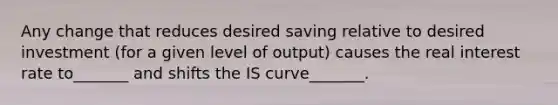 Any change that reduces desired saving relative to desired investment (for a given level of output) causes the real interest rate to_______ and shifts the IS curve_______.