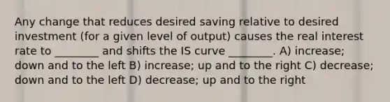 Any change that reduces desired saving relative to desired investment (for a given level of output) causes the real interest rate to ________ and shifts the IS curve ________. A) increase; down and to the left B) increase; up and to the right C) decrease; down and to the left D) decrease; up and to the right