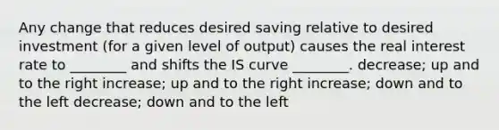 Any change that reduces desired saving relative to desired investment (for a given level of output) causes the real interest rate to ________ and shifts the IS curve ________. decrease; up and to the right increase; up and to the right increase; down and to the left decrease; down and to the left